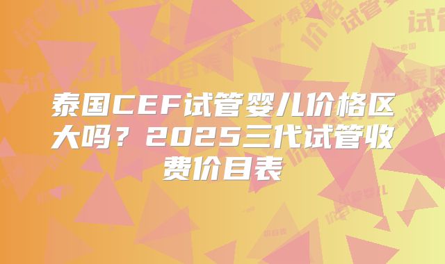 泰国CEF试管婴儿价格区大吗？2025三代试管收费价目表