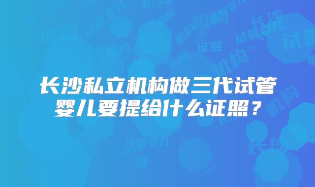 长沙私立机构做三代试管婴儿要提给什么证照?