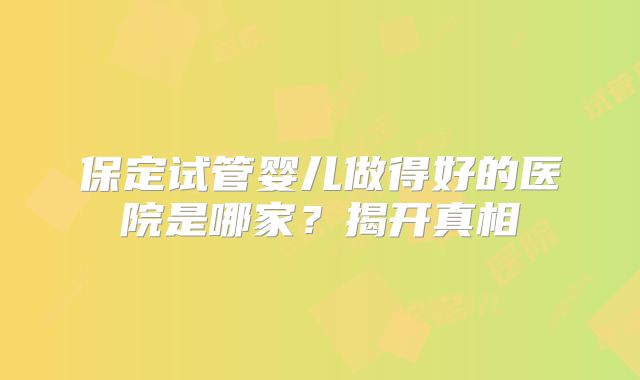 保定试管婴儿做得好的医院是哪家?揭开真相