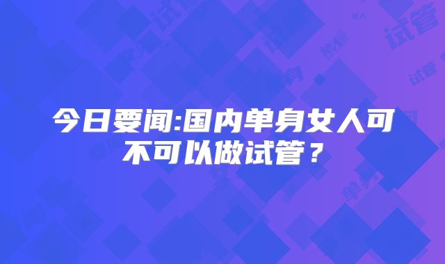 今日要闻:国内单身女人可不可以做试管?