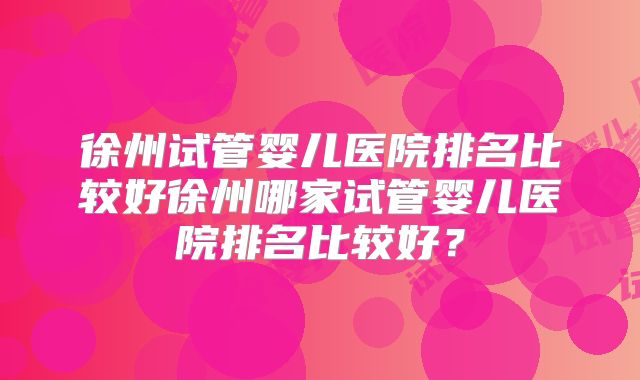 徐州试管婴儿医院排名比较好徐州哪家试管婴儿医院排名比较好?