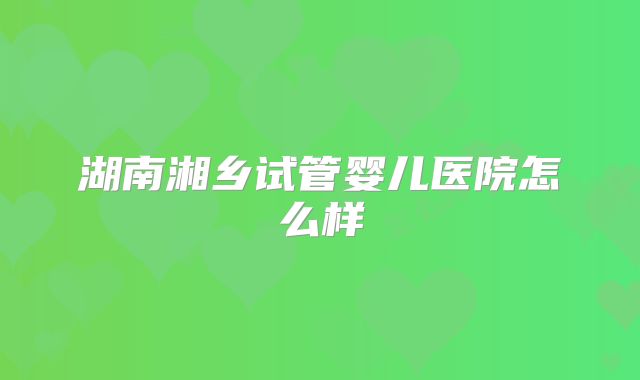 湖南湘乡试管婴儿医院怎么样