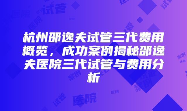 杭州邵逸夫试管三代费用概览,成功案例揭秘邵逸夫医院三代试管与费用分析