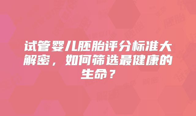 试管婴儿胚胎评分标准大解密，如何筛选最健康的生命？