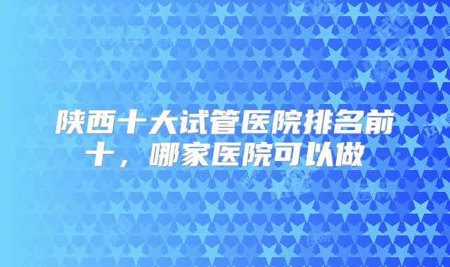 陕西十大试管医院排名前十,哪家医院可以做