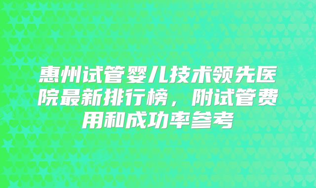 惠州试管婴儿技术领先医院最新排行榜,附试管费用和成功率参考
