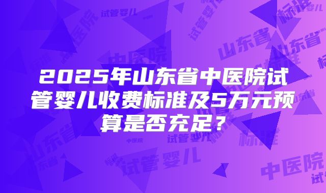2025年山东省中医院试管婴儿收费标准及5万元预算是否充足？