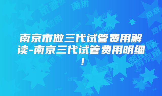 南京市做三代试管费用解读-南京三代试管费用明细!