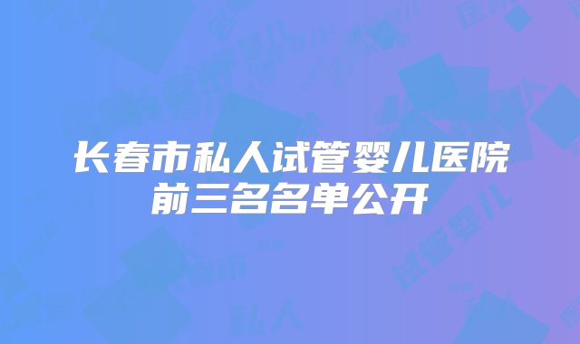 长春市私人试管婴儿医院前三名名单公开