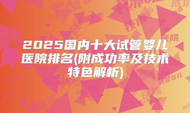 2025国内十大试管婴儿医院排名(附成功率及技术特色解析)