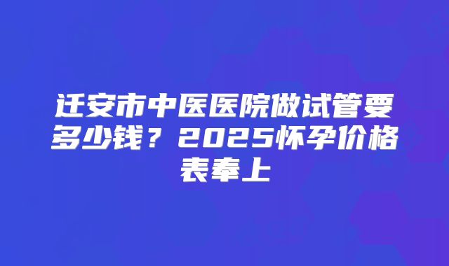 迁安市中医医院做试管要多少钱？2025怀孕价格表奉上