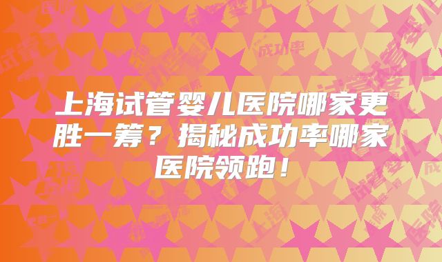 上海试管婴儿医院哪家更胜一筹？揭秘成功率哪家医院领跑！