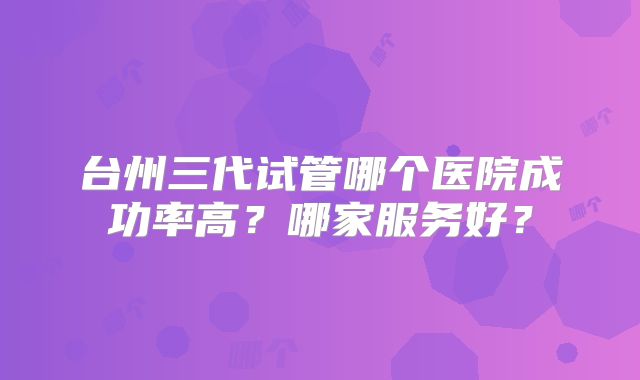 台州三代试管哪个医院成功率高?哪家服务好?