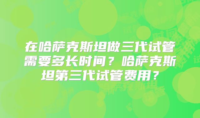 在哈萨克斯坦做三代试管需要多长时间？哈萨克斯坦第三代试管费用？