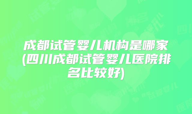 成都试管婴儿机构是哪家(四川成都试管婴儿医院排名比较好)