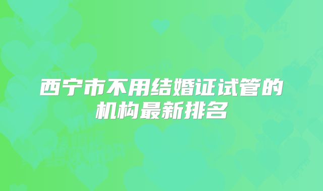 西宁市不用结婚证试管的机构最新排名