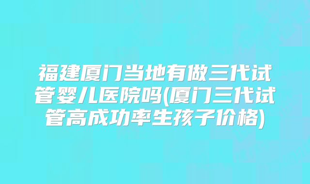 福建厦门当地有做三代试管婴儿医院吗(厦门三代试管高成功率生孩子价格)