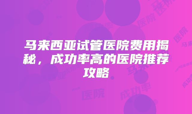 马来西亚试管医院费用揭秘,成功率高的医院推荐攻略