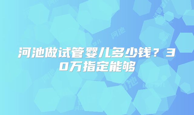 河池做试管婴儿多少钱？30万指定能够