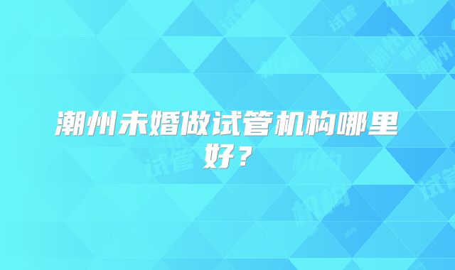 潮州未婚做试管机构哪里好?