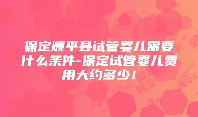 保定顺平县试管婴儿需要什么条件-保定试管婴儿费用大约多少!