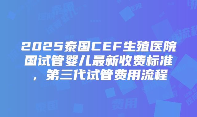 2025泰国CEF生殖医院国试管婴儿最新收费标准,第三代试管费用流程