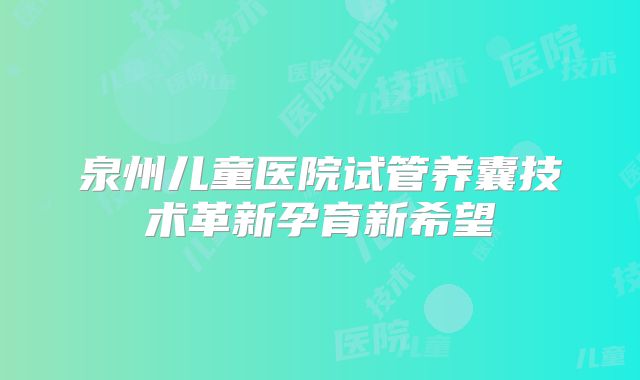 泉州儿童医院试管养囊技术革新孕育新希望