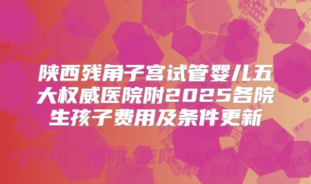 陕西残角子宫试管婴儿五大权威医院附2025各院生孩子费用及条件更新