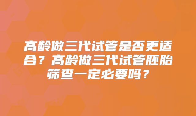 高龄做三代试管是否更适合?高龄做三代试管胚胎筛查一定必要吗?