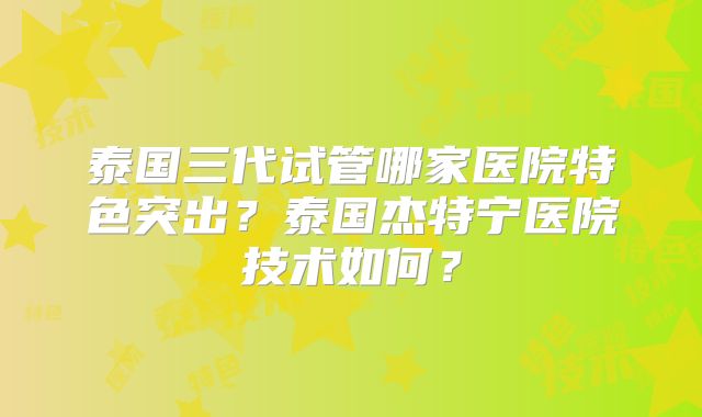 泰国三代试管哪家医院特色突出？泰国杰特宁医院技术如何？