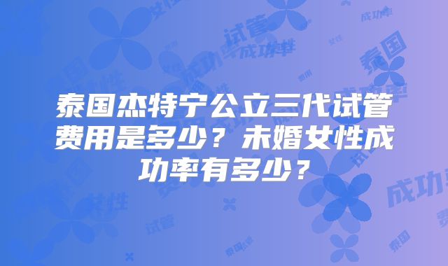 泰国杰特宁公立三代试管费用是多少？未婚女性成功率有多少？