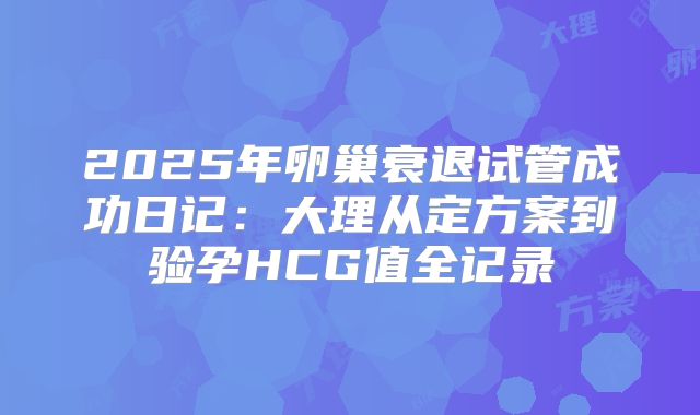 2025年卵巢衰退试管成功日记：大理从定方案到验孕HCG值全记录