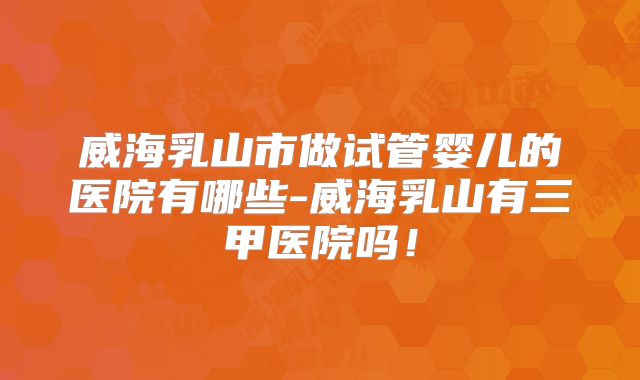 威海乳山市做试管婴儿的医院有哪些-威海乳山有三甲医院吗!