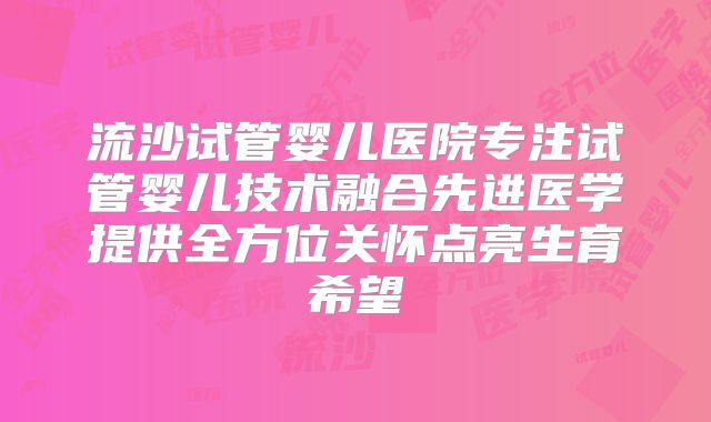 流沙试管婴儿医院专注试管婴儿技术融合先进医学提供全方位关怀点亮生育希望