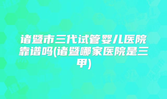 诸暨市三代试管婴儿医院靠谱吗(诸暨哪家医院是三甲)