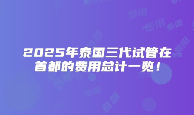 2025年泰国三代试管在首都的费用总计一览!