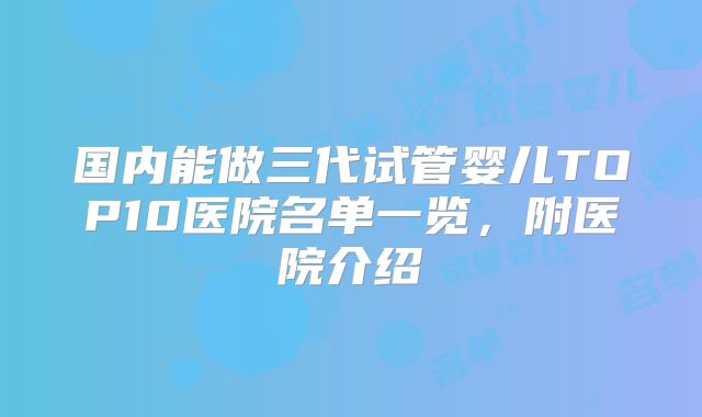 国内能做三代试管婴儿TOP10医院名单一览，附医院介绍
