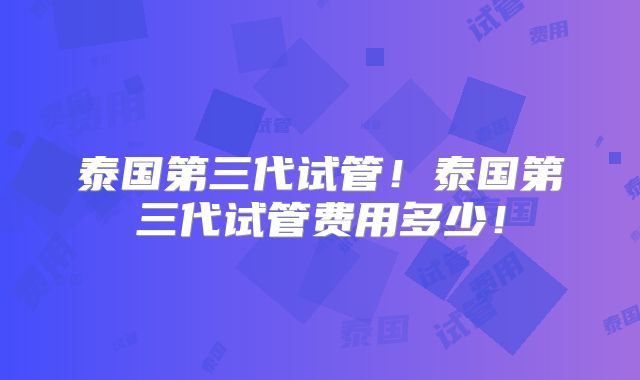 泰国第三代试管！泰国第三代试管费用多少！