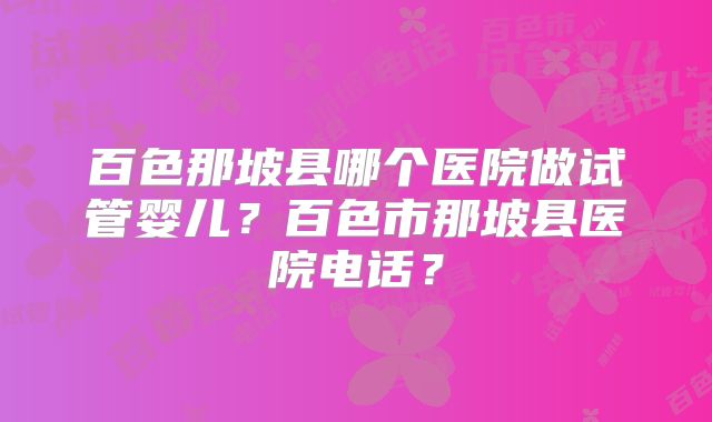 百色那坡县哪个医院做试管婴儿?百色市那坡县医院电话?