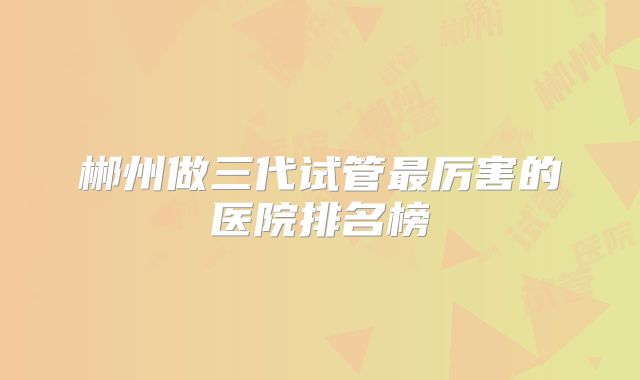 郴州做三代试管最厉害的医院排名榜