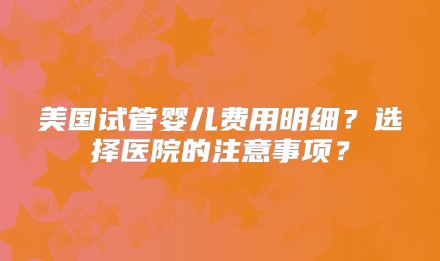 美国试管婴儿费用明细？选择医院的注意事项？
