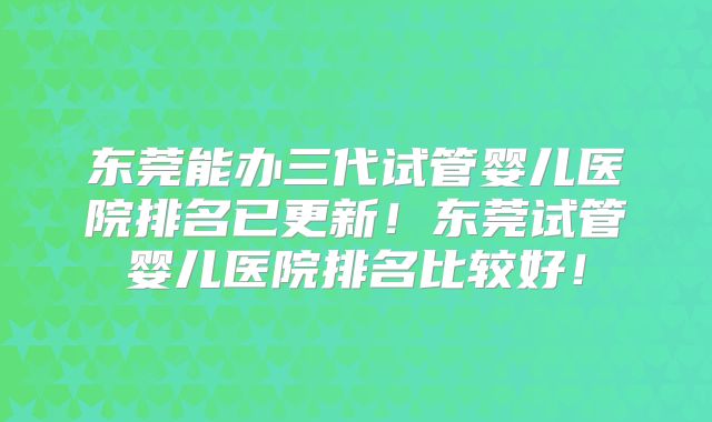 东莞能办三代试管婴儿医院排名已更新！东莞试管婴儿医院排名比较好！