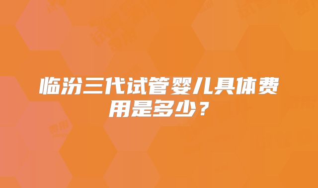 临汾三代试管婴儿具体费用是多少？