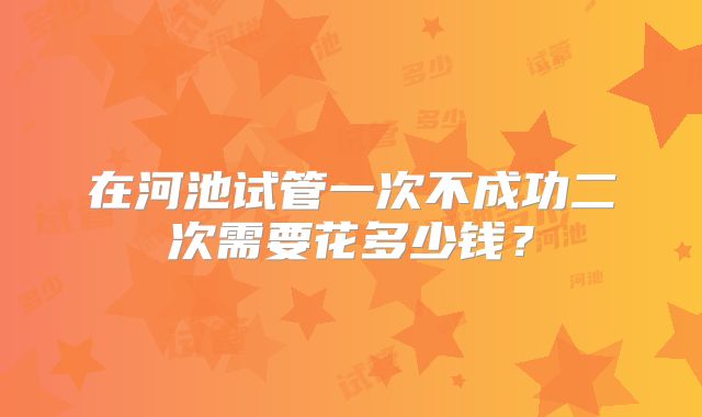 在河池试管一次不成功二次需要花多少钱？