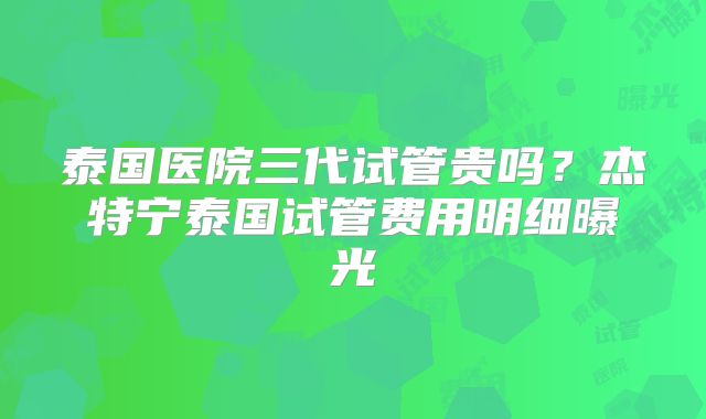 泰国医院三代试管贵吗？杰特宁泰国试管费用明细曝光