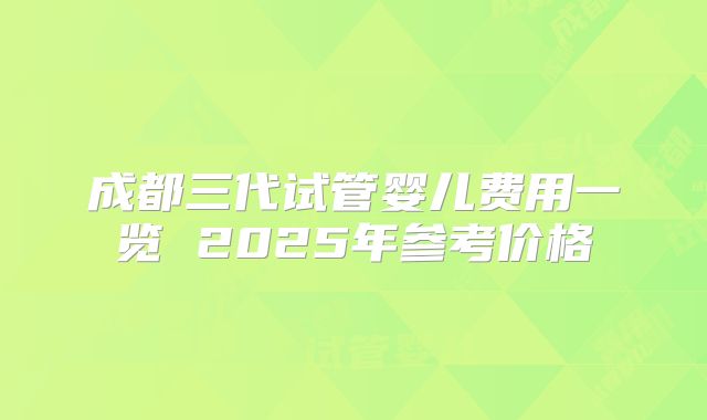 成都三代试管婴儿费用一览 2025年参考价格