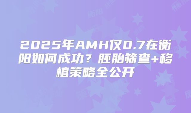2025年AMH仅0.7在衡阳如何成功?胚胎筛查+移植策略全公开