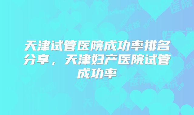 天津试管医院成功率排名分享，天津妇产医院试管成功率