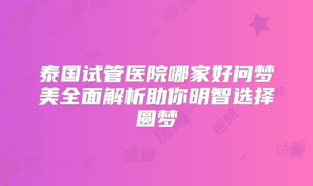 泰国试管医院哪家好问梦美全面解析助你明智选择圆梦