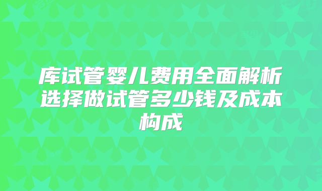 库试管婴儿费用全面解析选择做试管多少钱及成本构成